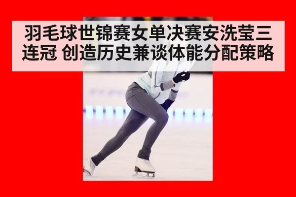 羽毛球世锦赛女单决赛安洗莹三连冠 创造历史兼谈体能分配策略